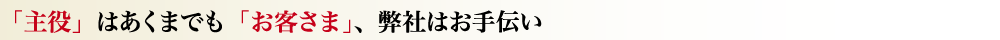 「主役」はあくまでも「お客さま」、弊社はお手伝い