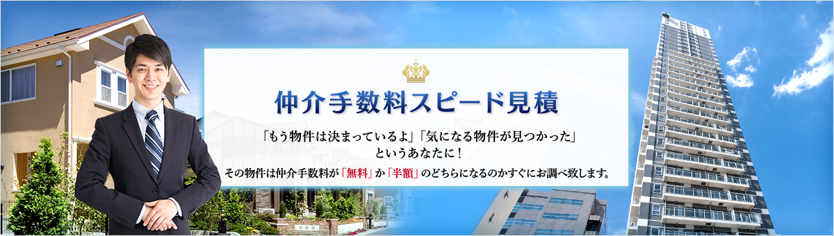仲介手数料スピード見積 「もう物件は決まっているよ」「気になる物件が見つかった」 というあなたに！その物件は仲介手数料が「無料」か「半額」のどちらになるのかすぐにお調べ致します。