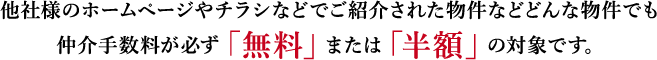他社様のホームページやチラシなどでご紹介された物件などどんな物件でも 仲介手数料が必ず「無料」または「半額」の対象です。