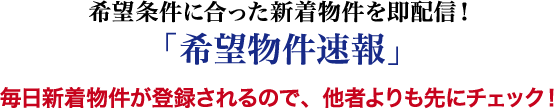 望条件に合った新着物件を即配信！「希望物件速報」 毎日新着物件が登録されるので、他者よりも先にチェック！